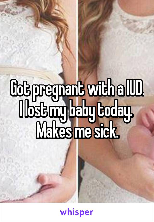 Got pregnant with a IUD. I lost my baby today. 
Makes me sick.