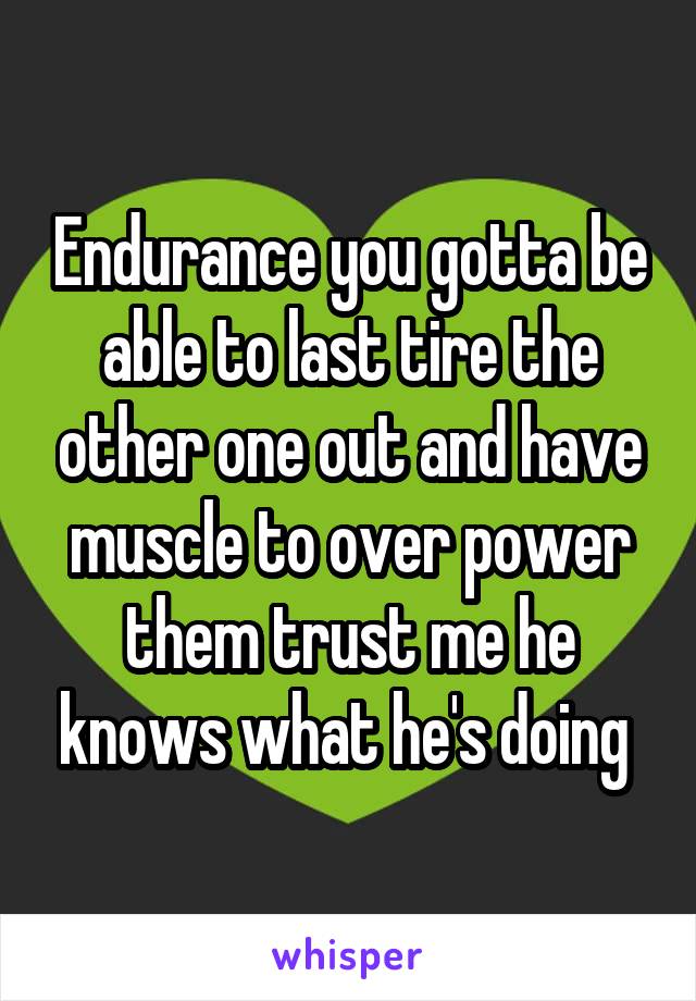 Endurance you gotta be able to last tire the other one out and have muscle to over power them trust me he knows what he's doing 