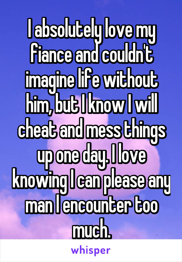 I absolutely love my fiance and couldn't imagine life without him, but I know I will cheat and mess things up one day. I love knowing I can please any man I encounter too much.