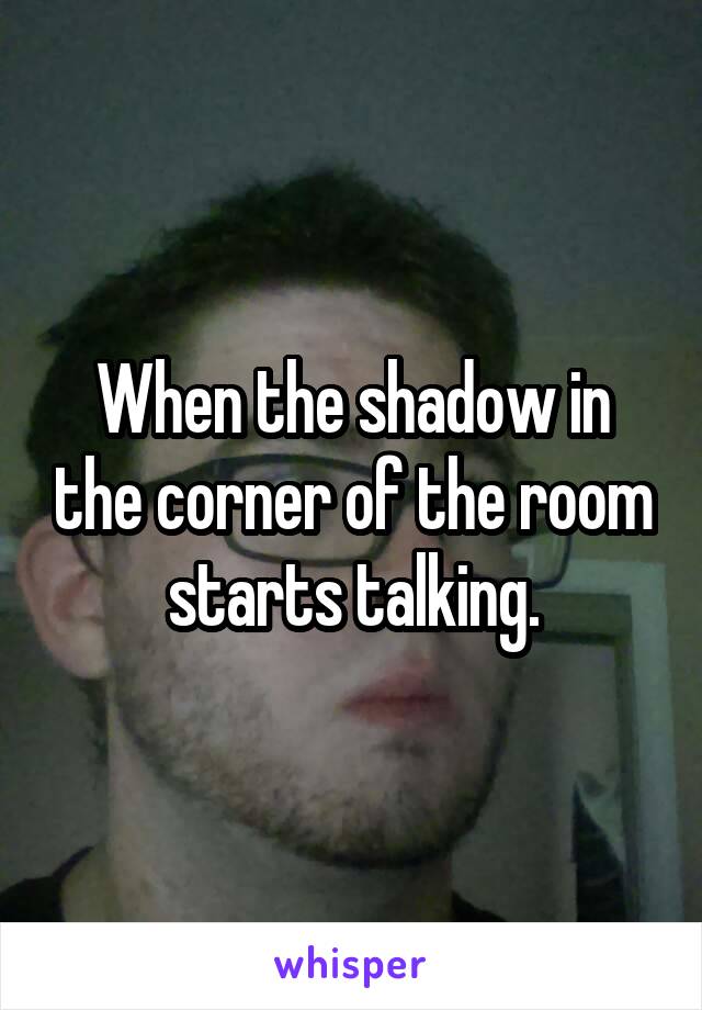 When the shadow in the corner of the room starts talking.