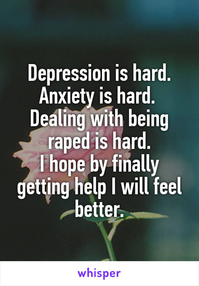 Depression is hard. Anxiety is hard. 
Dealing with being raped is hard.
I hope by finally getting help I will feel better.