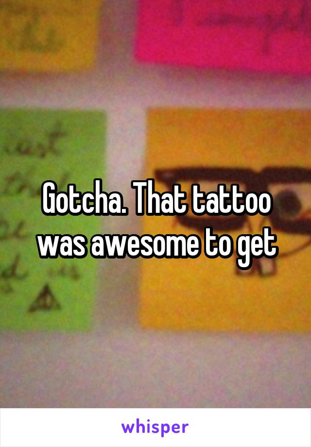 Gotcha. That tattoo was awesome to get
