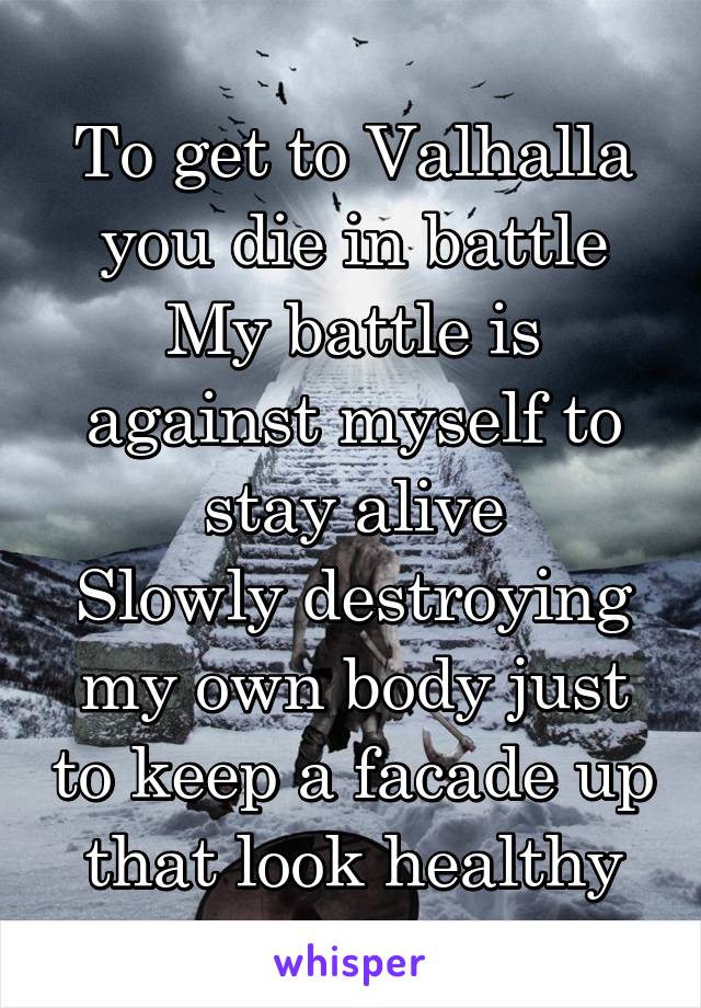 To get to Valhalla you die in battle
My battle is against myself to stay alive
Slowly destroying my own body just to keep a facade up that look healthy
