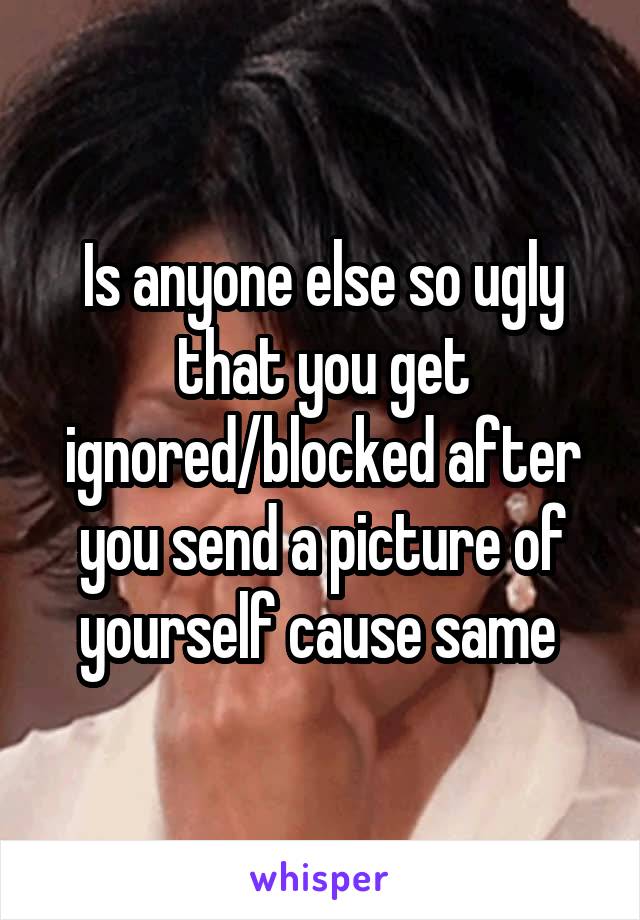 Is anyone else so ugly that you get ignored/blocked after you send a picture of yourself cause same 