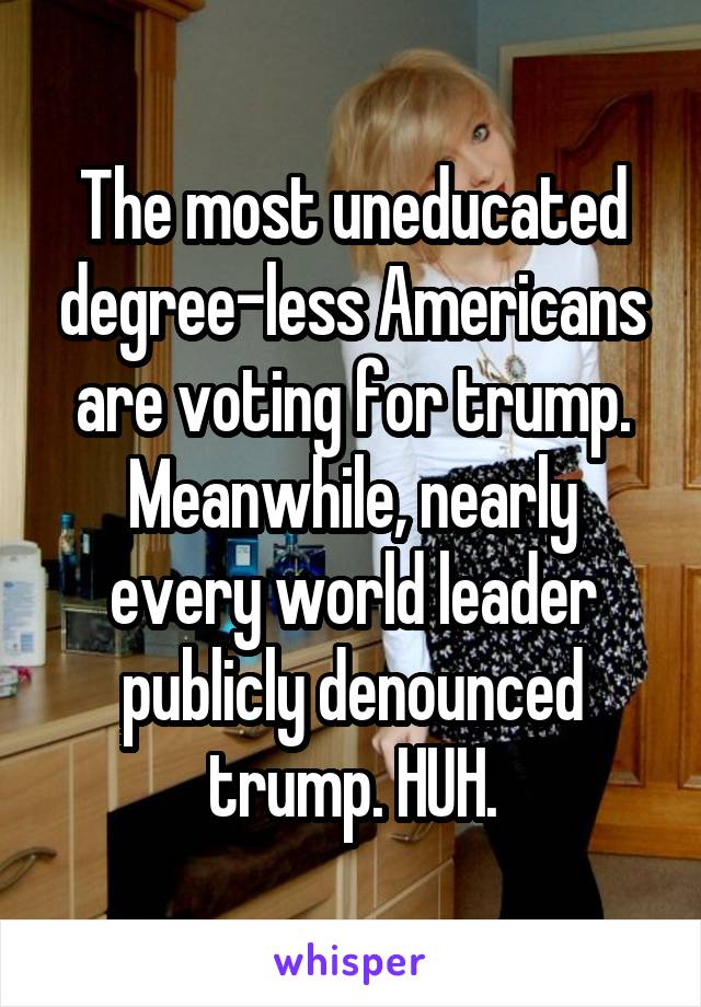 The most uneducated degree-less Americans are voting for trump. Meanwhile, nearly every world leader publicly denounced trump. HUH.