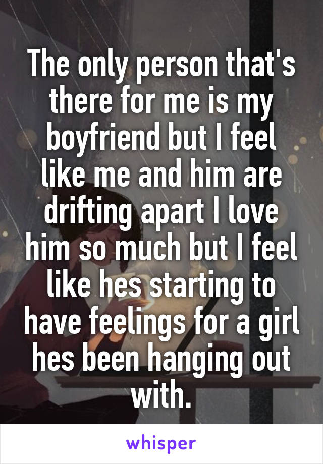 The only person that's there for me is my boyfriend but I feel like me and him are drifting apart I love him so much but I feel like hes starting to have feelings for a girl hes been hanging out with.