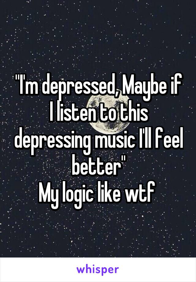 "I'm depressed, Maybe if I listen to this depressing music I'll feel better"
My logic like wtf 