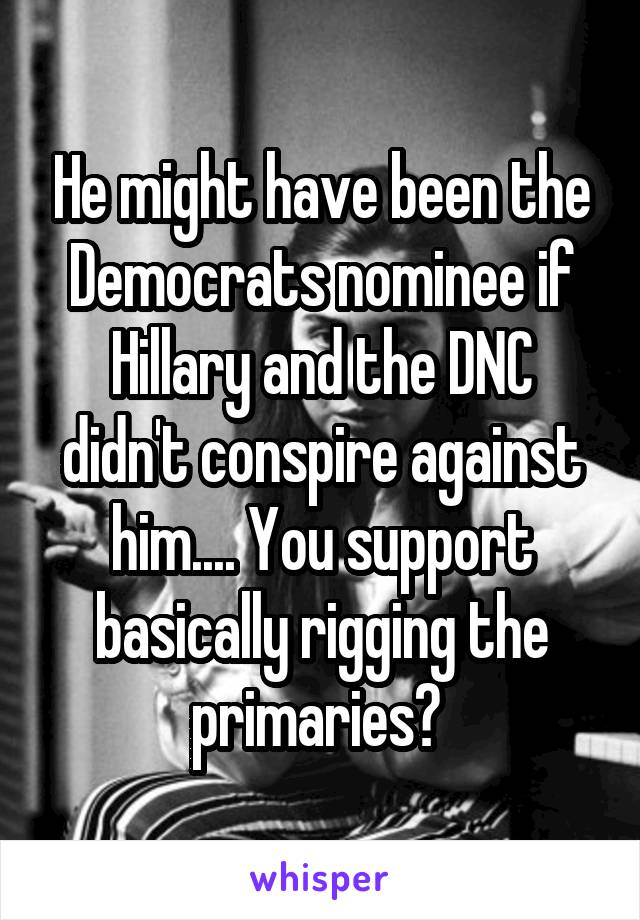 He might have been the Democrats nominee if Hillary and the DNC didn't conspire against him.... You support basically rigging the primaries? 