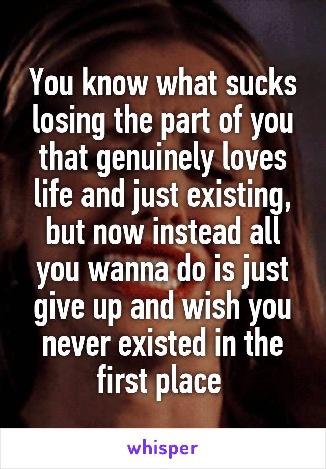 You know what sucks losing the part of you that genuinely loves life and just existing, but now instead all you wanna do is just give up and wish you never existed in the first place 