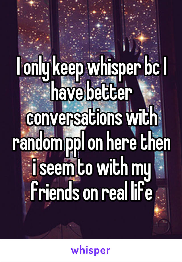 I only keep whisper bc I have better conversations with random ppl on here then i seem to with my friends on real life
