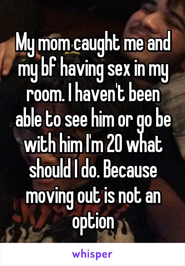 My mom caught me and my bf having sex in my room. I haven't been able to see him or go be with him I'm 20 what should I do. Because moving out is not an option