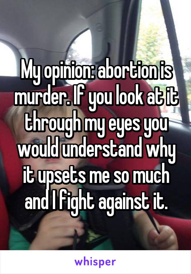 My opinion: abortion is murder. If you look at it through my eyes you would understand why it upsets me so much and I fight against it.