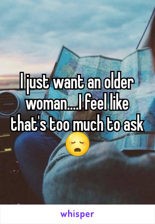 I just want an older woman....I feel like that's too much to ask 😳