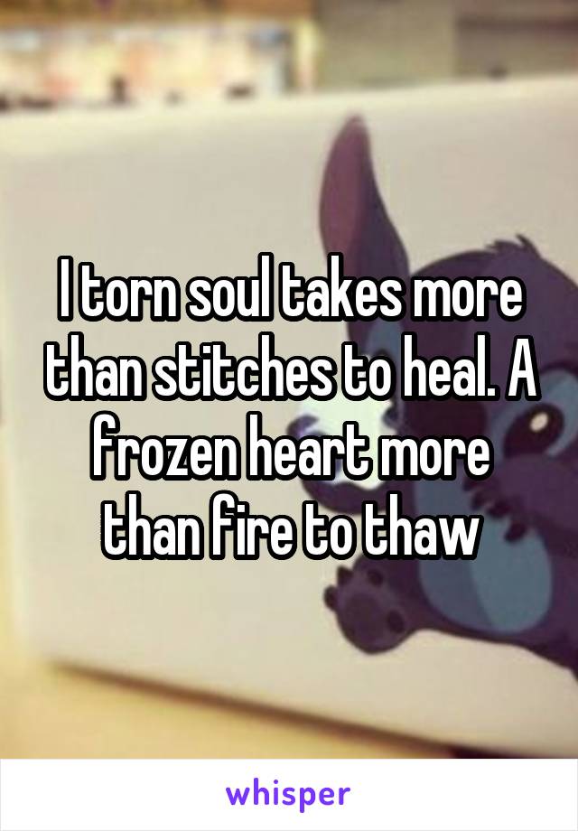 I torn soul takes more than stitches to heal. A frozen heart more than fire to thaw