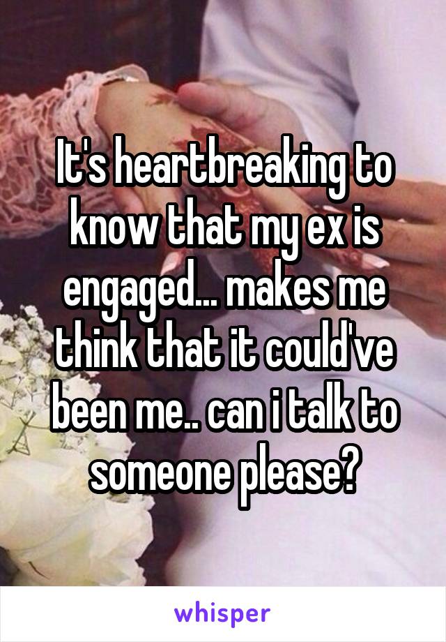 It's heartbreaking to know that my ex is engaged... makes me think that it could've been me.. can i talk to someone please?