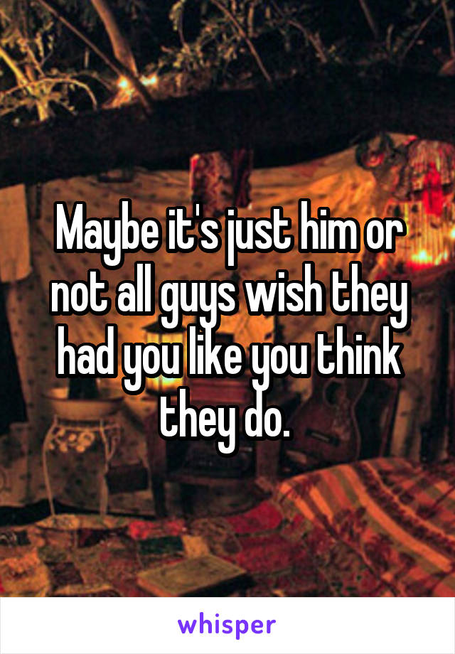 Maybe it's just him or not all guys wish they had you like you think they do. 