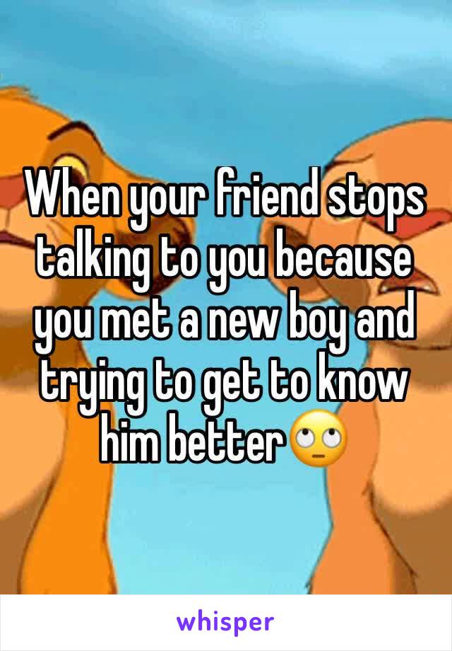 When your friend stops talking to you because you met a new boy and trying to get to know him better🙄
