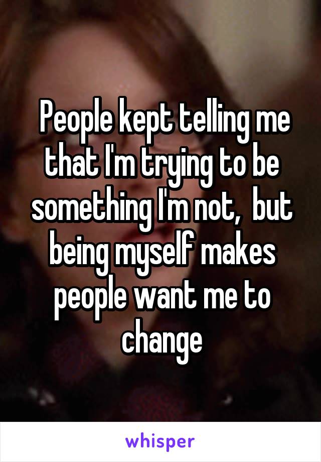  People kept telling me that I'm trying to be something I'm not,  but being myself makes people want me to change
