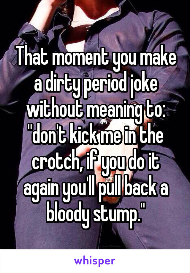 That moment you make a dirty period joke without meaning to: "don't kick me in the crotch, if you do it again you'll pull back a bloody stump."