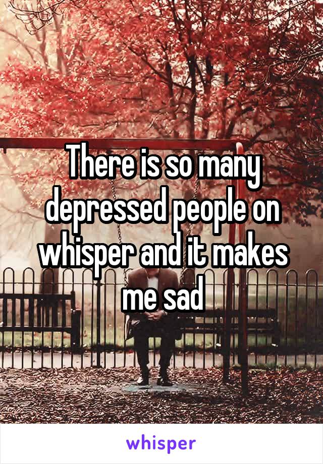 There is so many depressed people on whisper and it makes me sad