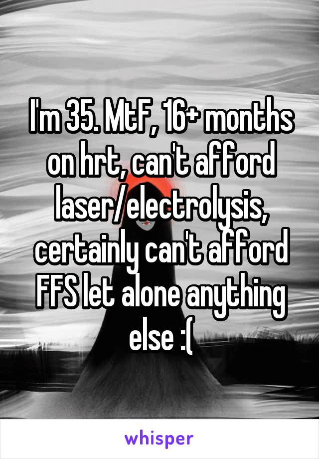 I'm 35. MtF, 16+ months on hrt, can't afford laser/electrolysis, certainly can't afford FFS let alone anything else :(