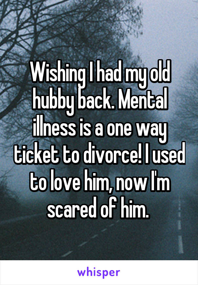 Wishing I had my old hubby back. Mental illness is a one way ticket to divorce! I used to love him, now I'm scared of him. 