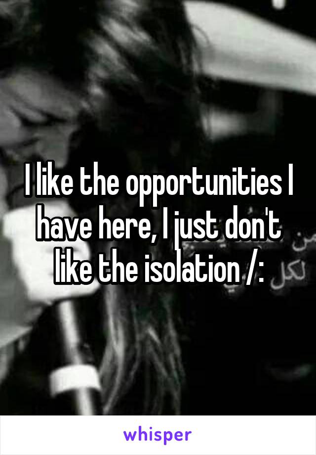 I like the opportunities I have here, I just don't like the isolation /:
