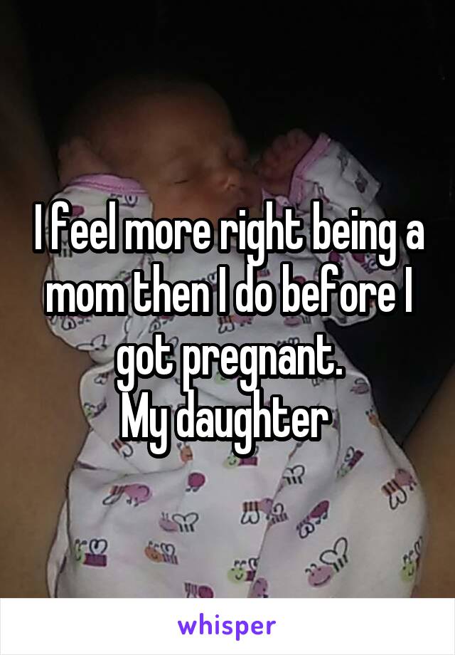 I feel more right being a mom then I do before I got pregnant.
My daughter 