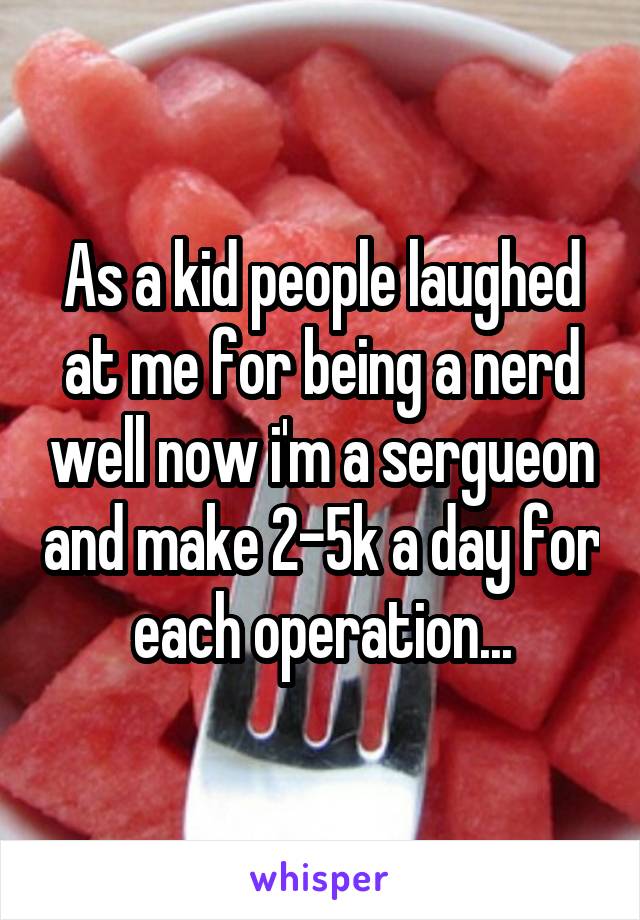 As a kid people laughed at me for being a nerd well now i'm a sergueon and make 2-5k a day for each operation...