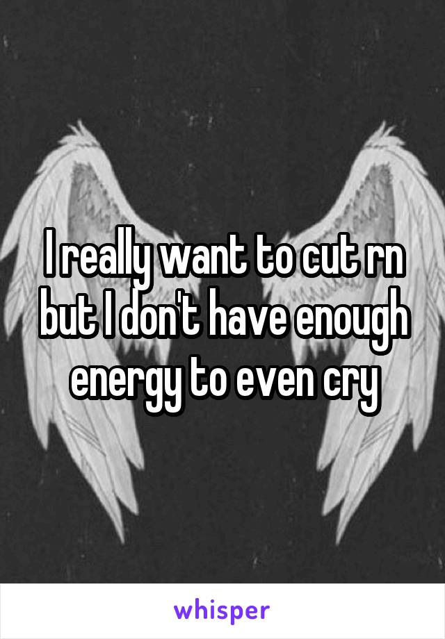 I really want to cut rn but I don't have enough energy to even cry