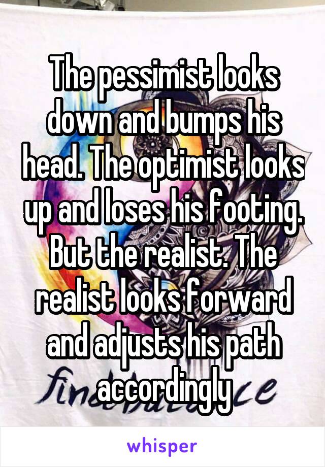 The pessimist looks down and bumps his head. The optimist looks up and loses his footing. But the realist. The realist looks forward and adjusts his path accordingly