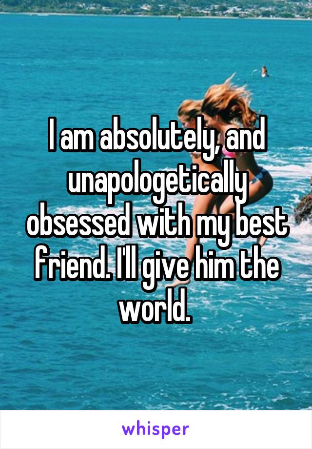 I am absolutely, and unapologetically obsessed with my best friend. I'll give him the world. 