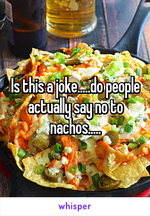 Is this a joke.....do people actually say no to nachos.....