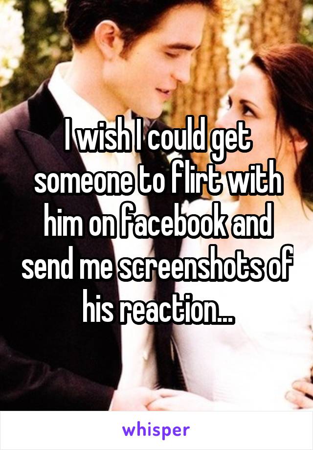 I wish I could get someone to flirt with him on facebook and send me screenshots of his reaction...