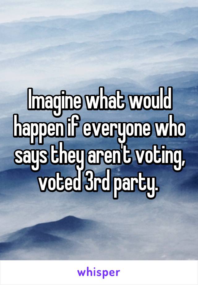 Imagine what would happen if everyone who says they aren't voting, voted 3rd party. 