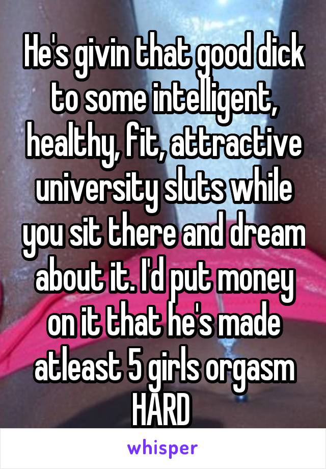 He's givin that good dick to some intelligent, healthy, fit, attractive university sluts while you sit there and dream about it. I'd put money on it that he's made atleast 5 girls orgasm HARD 