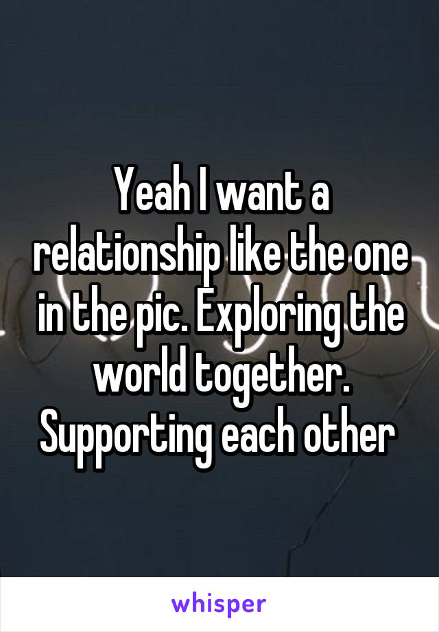 Yeah I want a relationship like the one in the pic. Exploring the world together. Supporting each other 