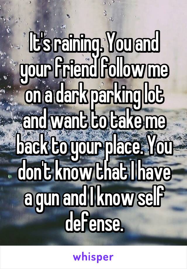 It's raining. You and your friend follow me on a dark parking lot and want to take me back to your place. You don't know that I have a gun and I know self defense.