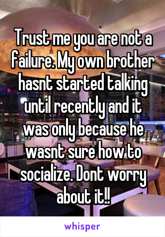 Trust me you are not a failure. My own brother hasnt started talking until recently and it was only because he wasnt sure how to socialize. Dont worry about it!!