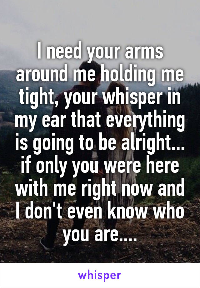 I need your arms around me holding me tight, your whisper in my ear that everything is going to be alright... if only you were here with me right now and I don't even know who you are....