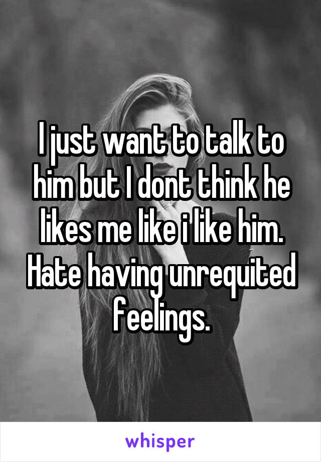 I just want to talk to him but I dont think he likes me like i like him. Hate having unrequited feelings.