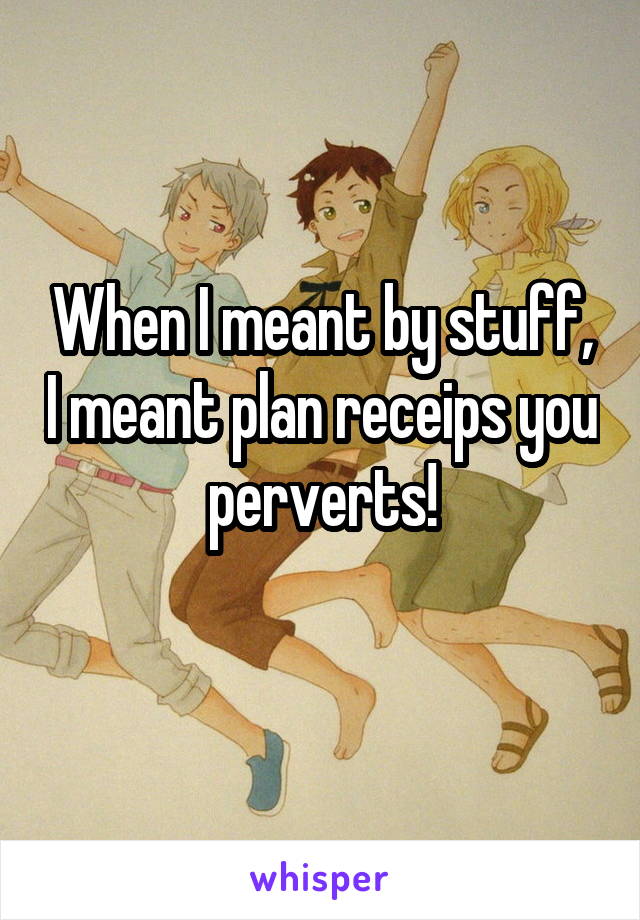 When I meant by stuff, I meant plan receips you perverts!
