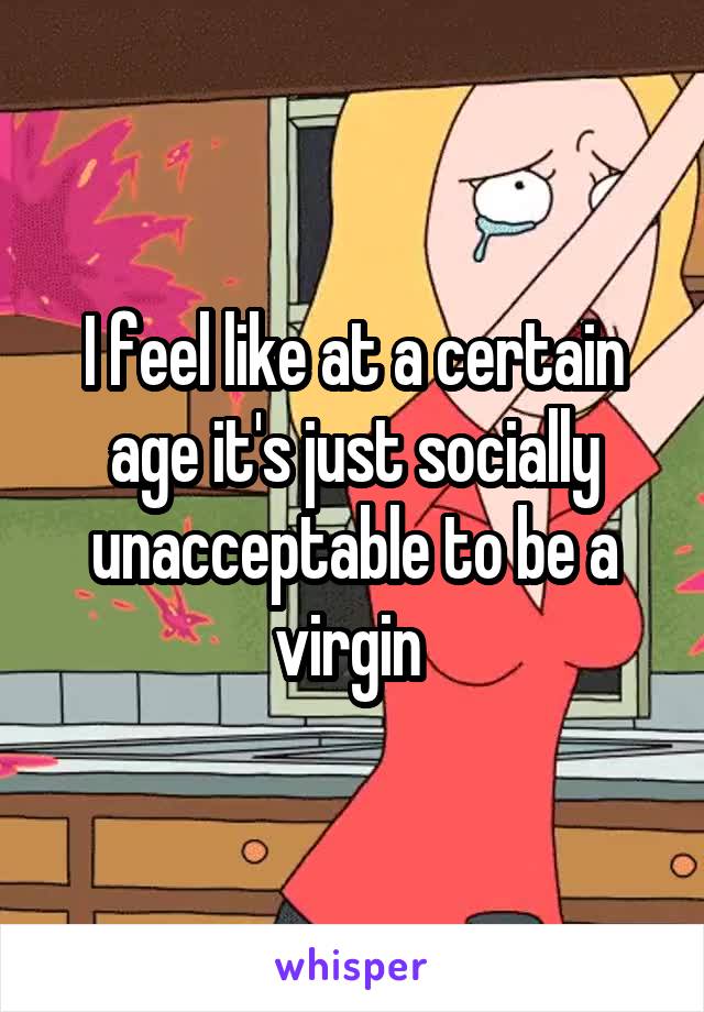 I feel like at a certain age it's just socially unacceptable to be a virgin 