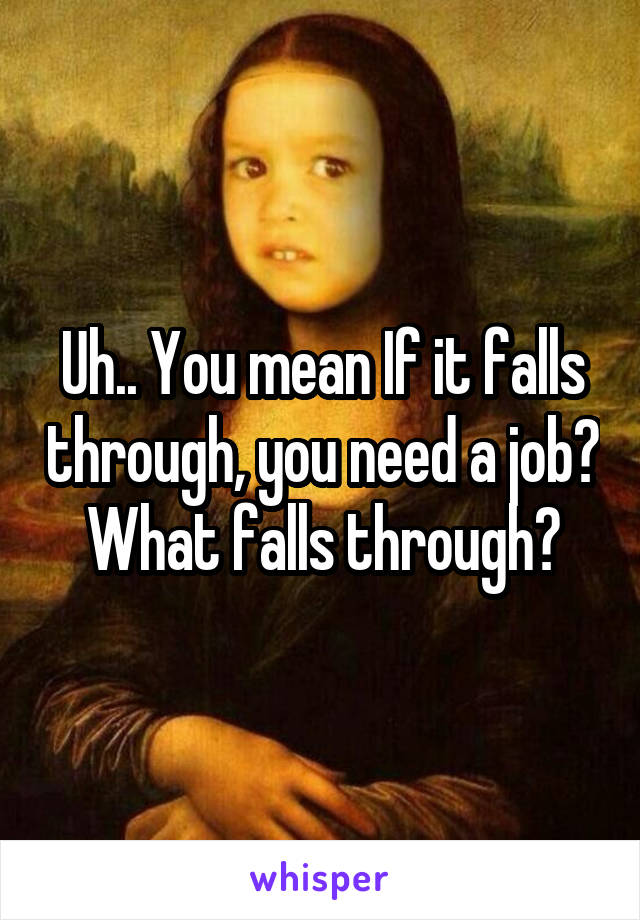 Uh.. You mean If it falls through, you need a job? What falls through?
