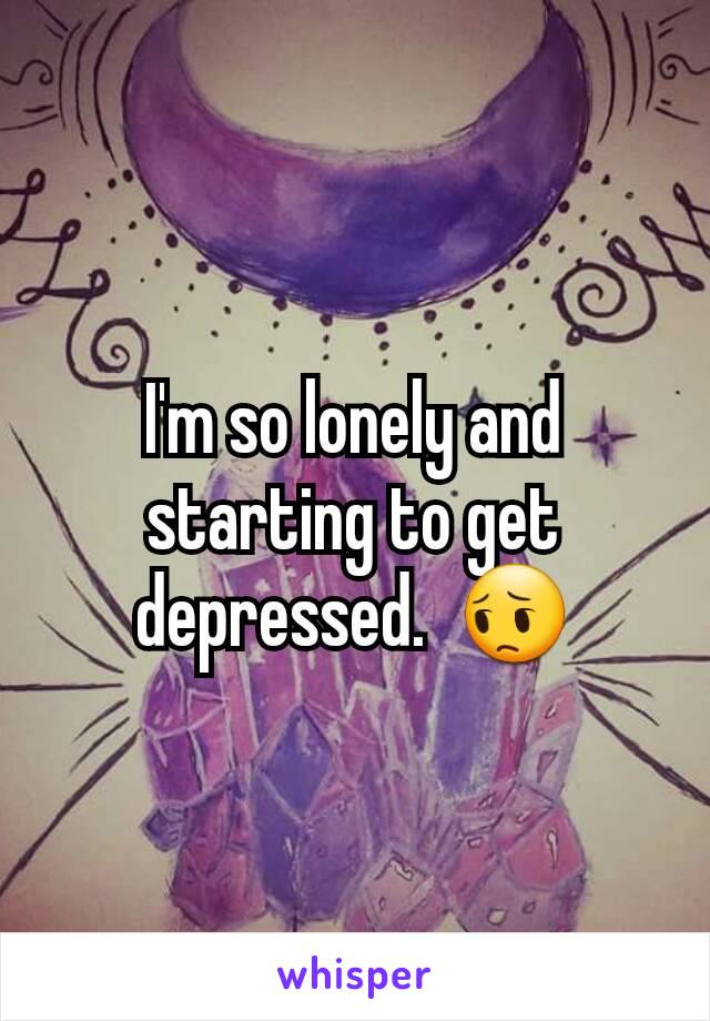 I'm so lonely and starting to get depressed.  😔