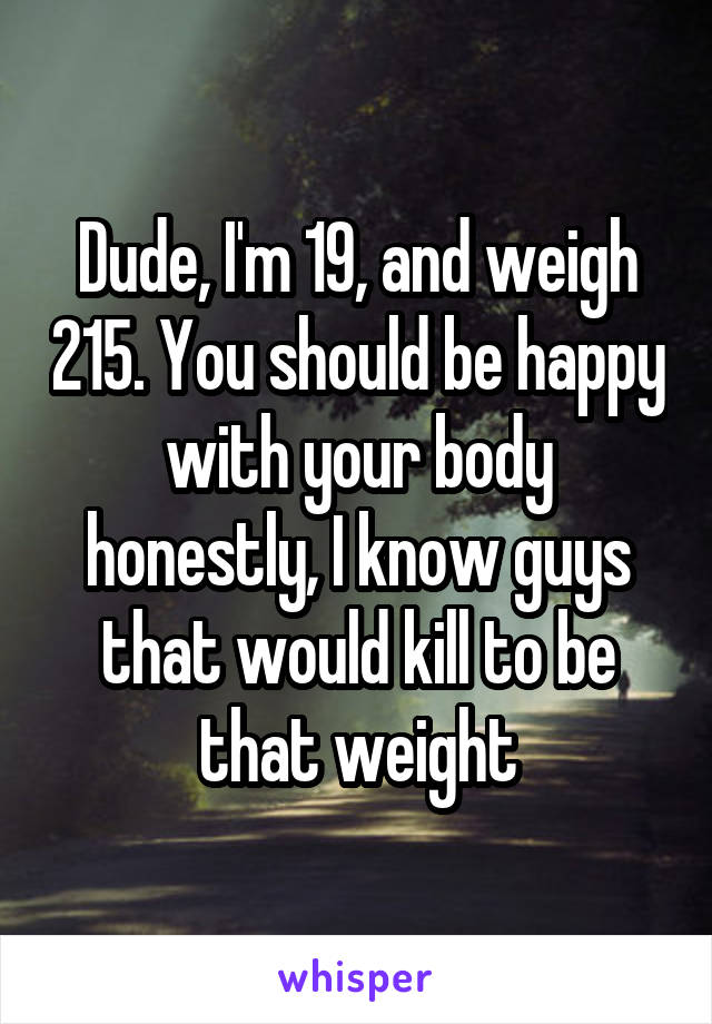 Dude, I'm 19, and weigh 215. You should be happy with your body honestly, I know guys that would kill to be that weight