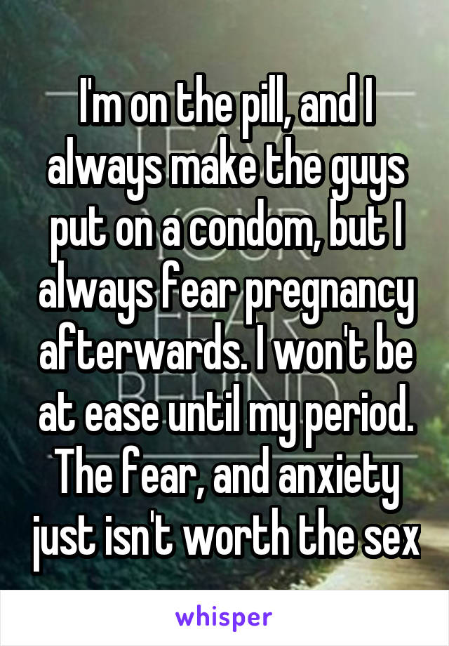 I'm on the pill, and I always make the guys put on a condom, but I always fear pregnancy afterwards. I won't be at ease until my period. The fear, and anxiety just isn't worth the sex