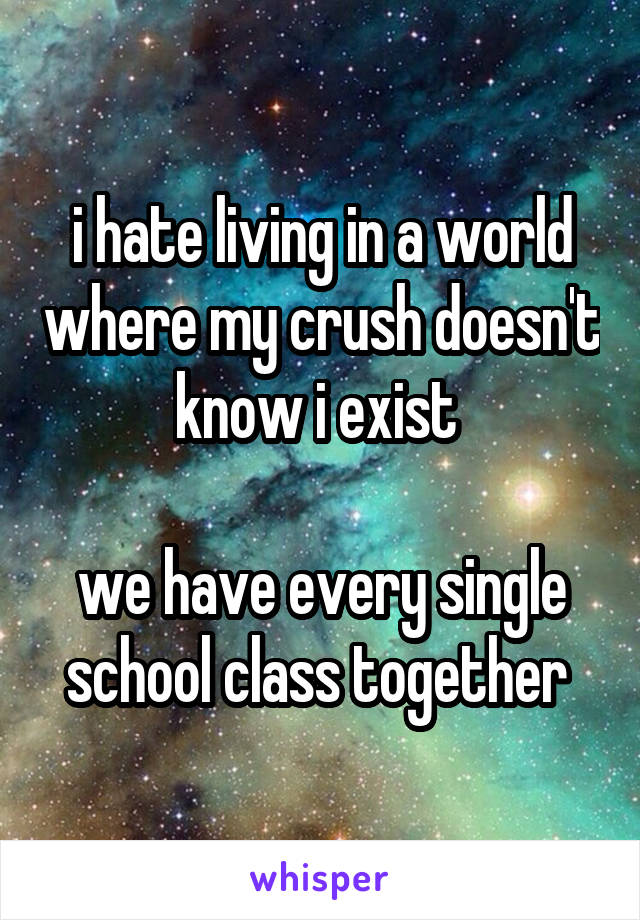 i hate living in a world where my crush doesn't know i exist 

we have every single school class together 