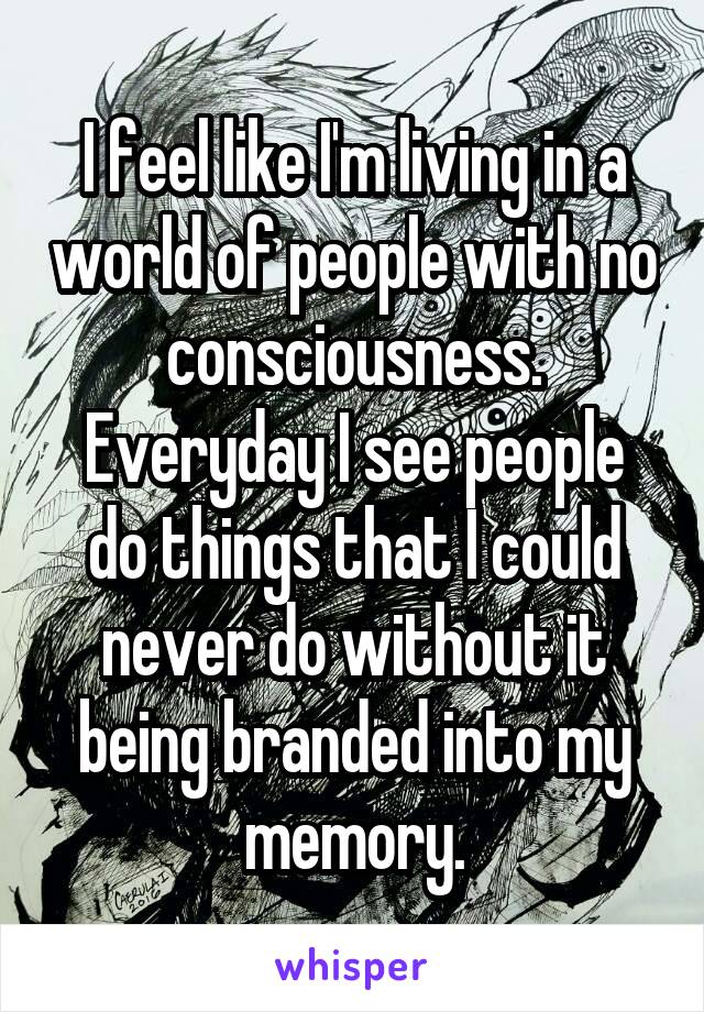 I feel like I'm living in a world of people with no consciousness.
Everyday I see people do things that I could never do without it being branded into my memory.