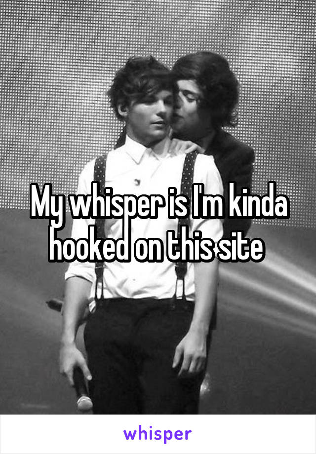 My whisper is I'm kinda hooked on this site 